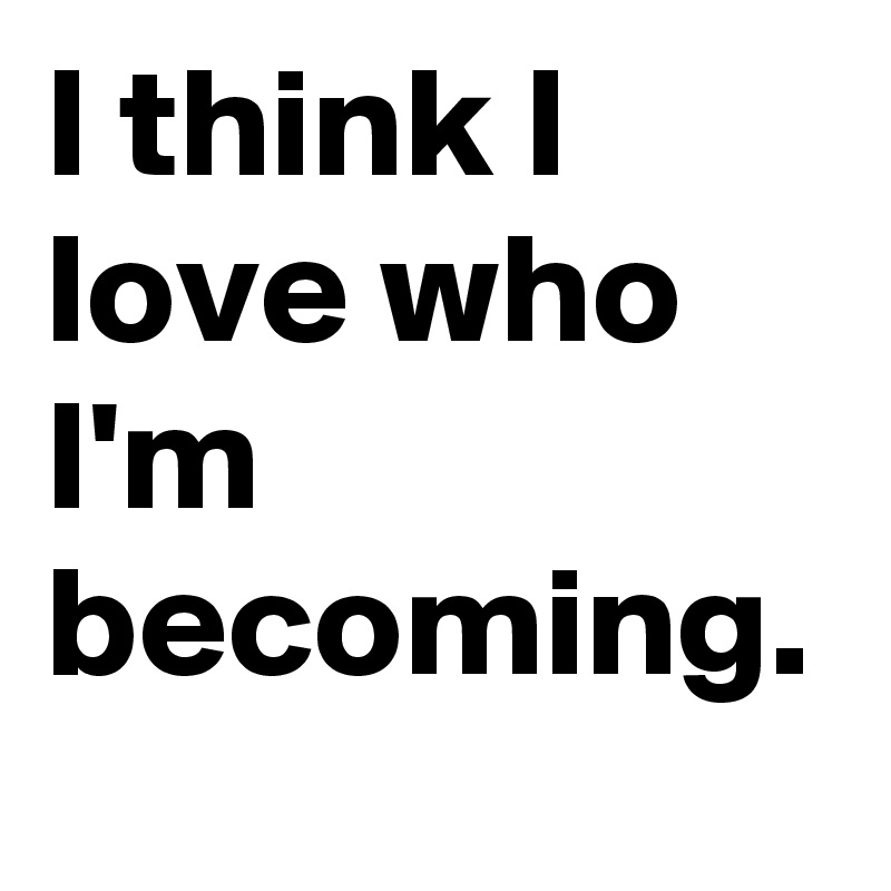 I think I love who I'm becoming. 