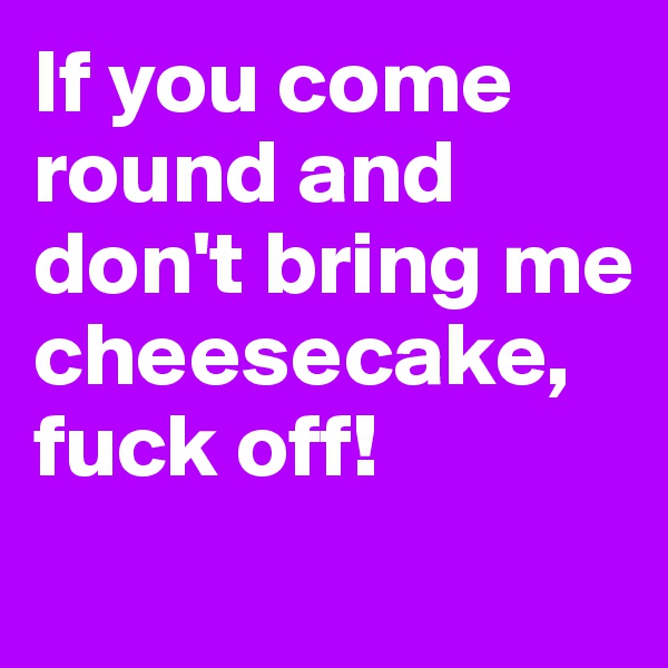If you come round and don't bring me cheesecake, fuck off!
