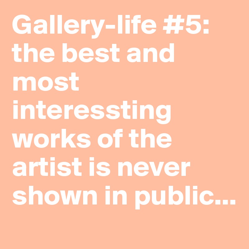 Gallery-life #5: the best and most interessting works of the artist is never shown in public...