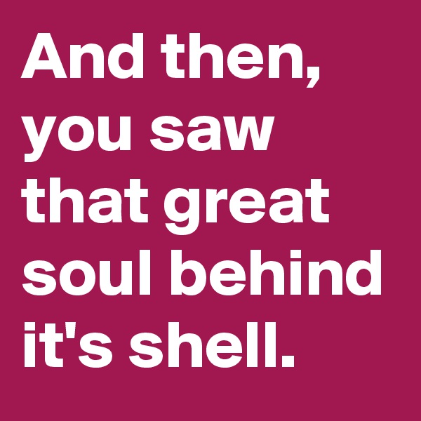 And then, you saw that great soul behind it's shell.