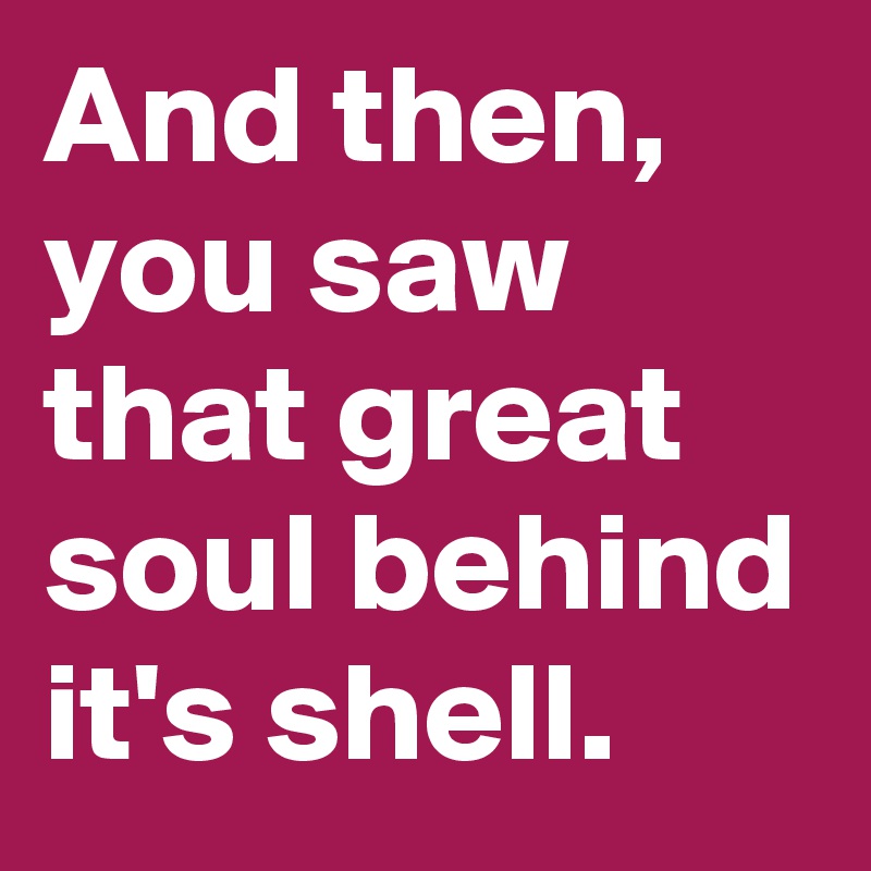 And then, you saw that great soul behind it's shell.