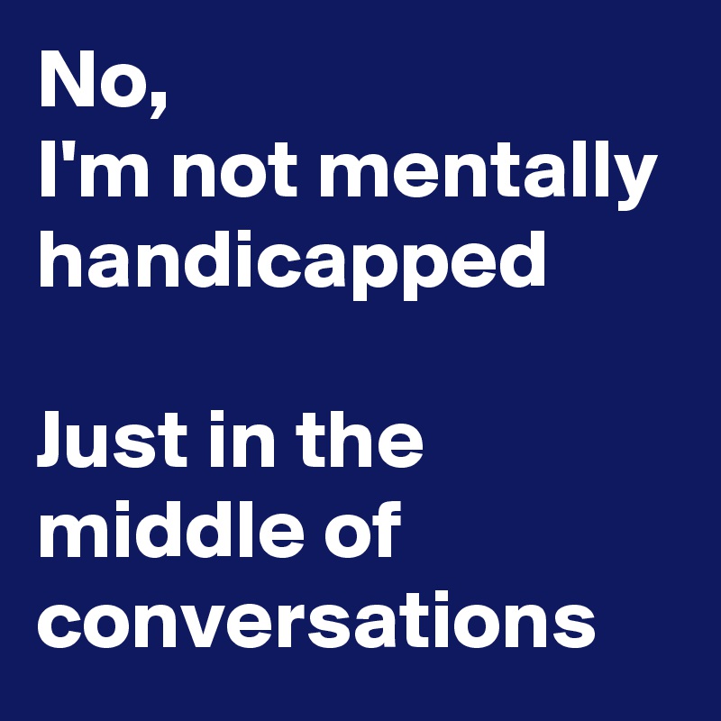 No,
I'm not mentally handicapped

Just in the middle of conversations