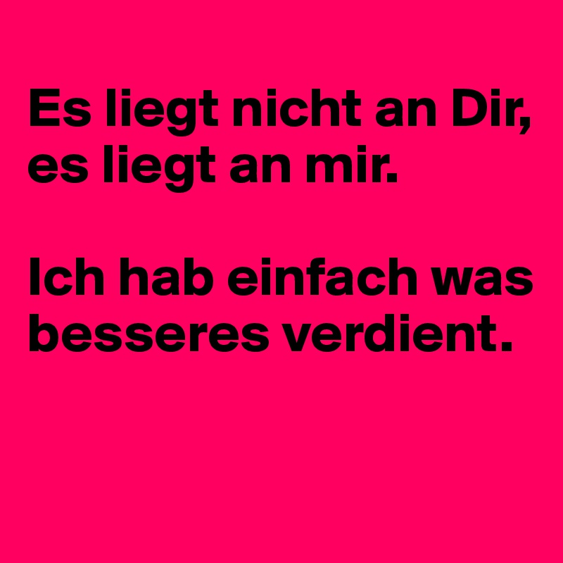 
Es liegt nicht an Dir, es liegt an mir.

Ich hab einfach was besseres verdient.


