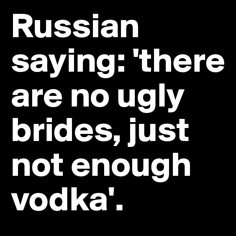 Russian saying: 'there are no ugly brides, just not enough vodka'.