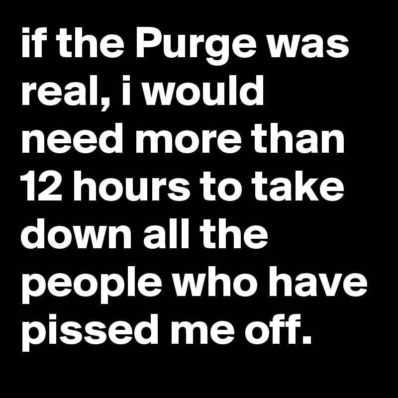 if the Purge was real, i would need more than 12 hours to take down all the people who have pissed me off.