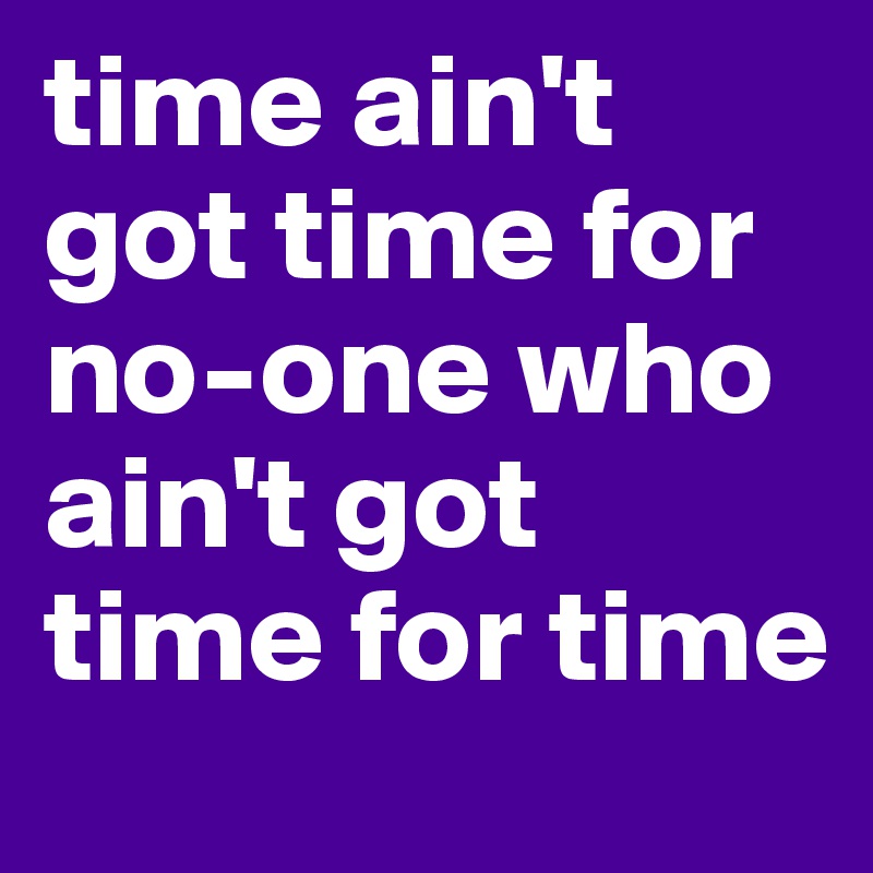 time ain't got time for no-one who ain't got time for time