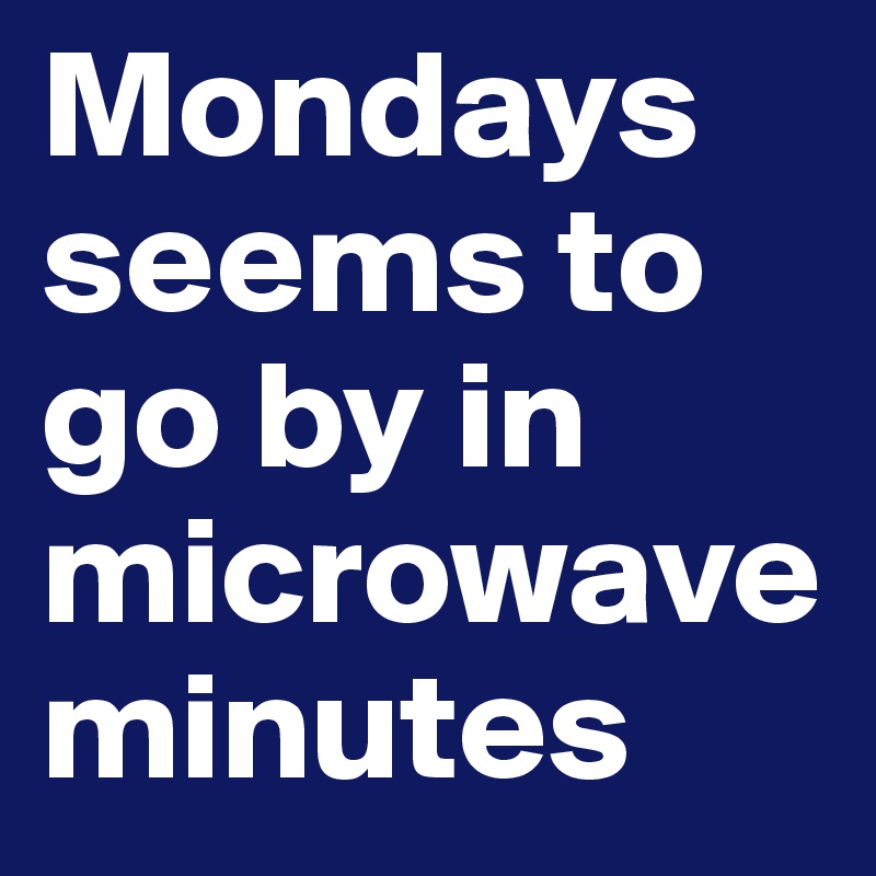 Mondays seems to go by in microwave minutes