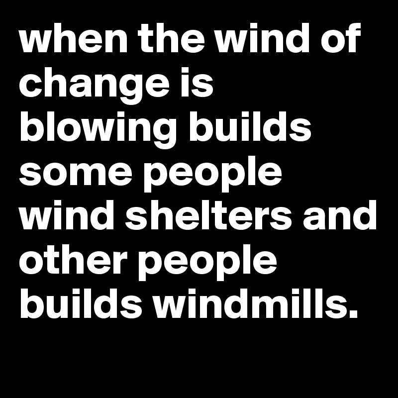 when the wind of change is blowing builds  some people wind shelters and other people builds windmills.
