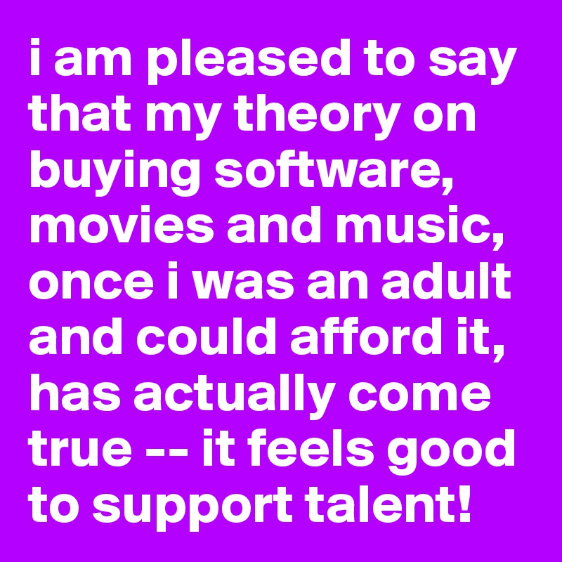 i am pleased to say that my theory on buying software, movies and music, once i was an adult and could afford it, has actually come true -- it feels good to support talent!