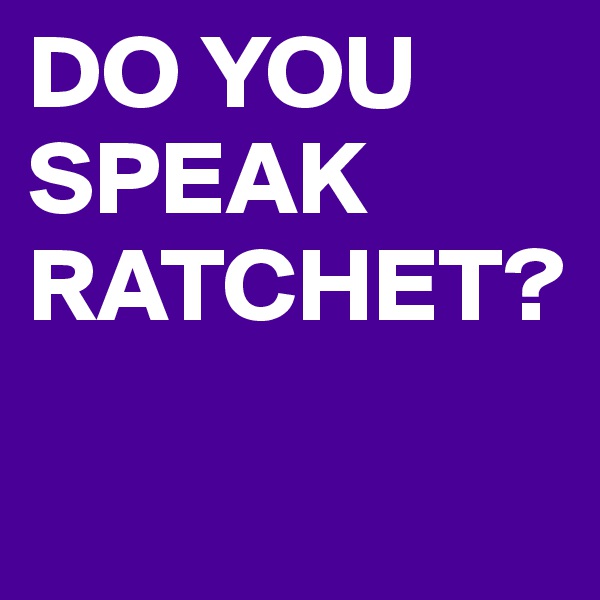 DO YOU SPEAK RATCHET?

