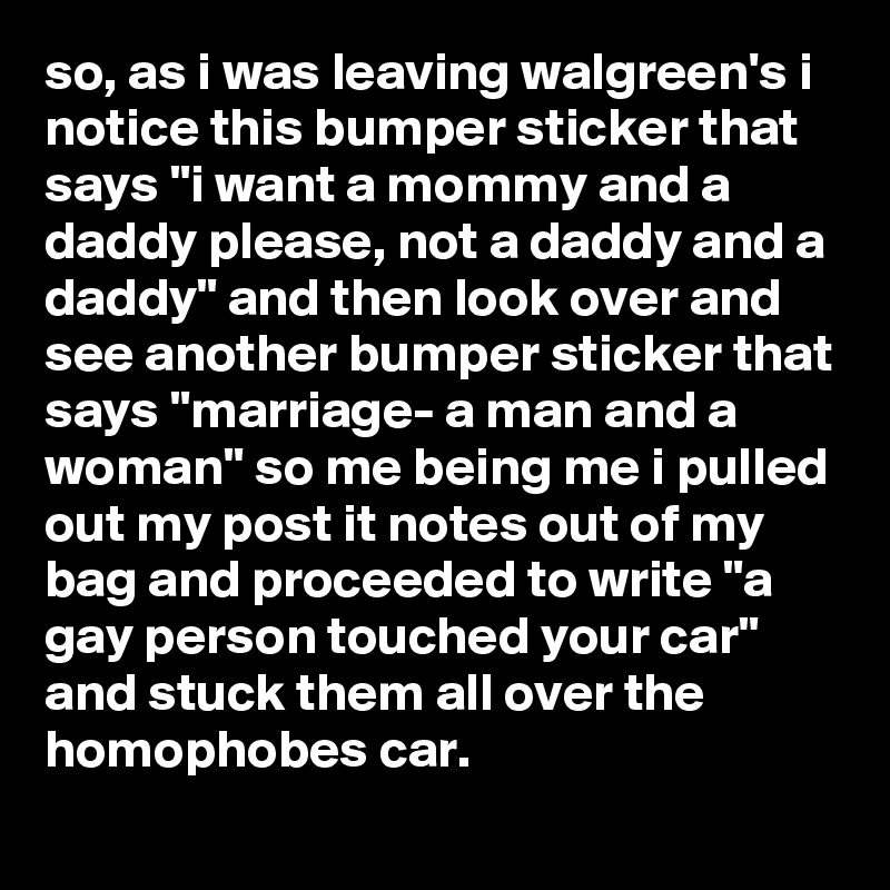 so, as i was leaving walgreen's i notice this bumper sticker that says "i want a mommy and a daddy please, not a daddy and a daddy" and then look over and see another bumper sticker that says "marriage- a man and a woman" so me being me i pulled out my post it notes out of my bag and proceeded to write "a  gay person touched your car" and stuck them all over the homophobes car.