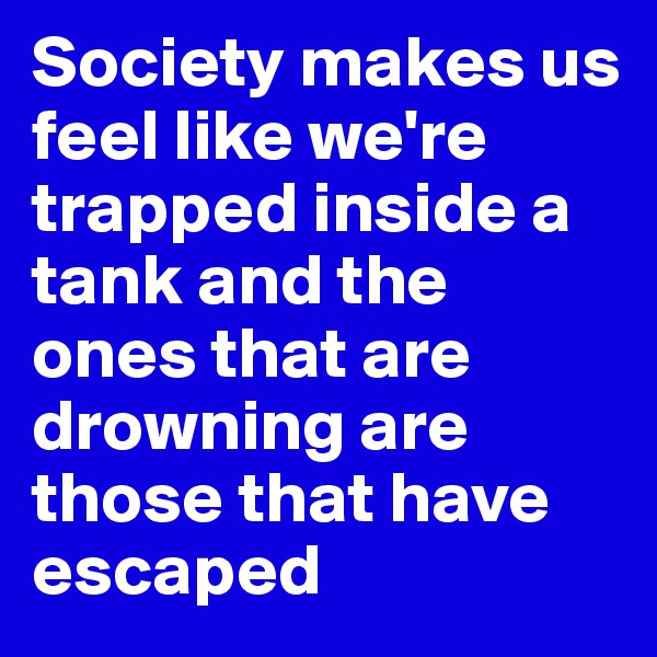 Society makes us feel like we're trapped inside a tank and the ones that are drowning are those that have escaped
