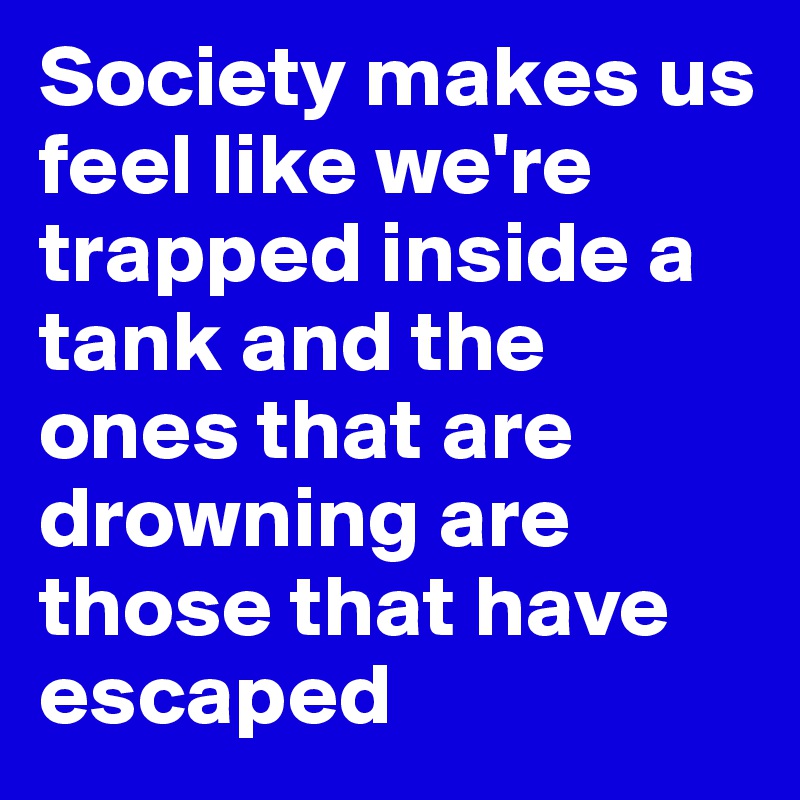 Society makes us feel like we're trapped inside a tank and the ones that are drowning are those that have escaped