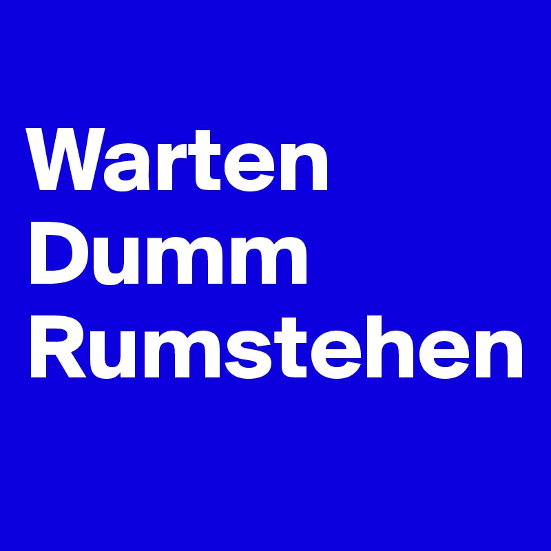 
Warten
Dumm
Rumstehen
