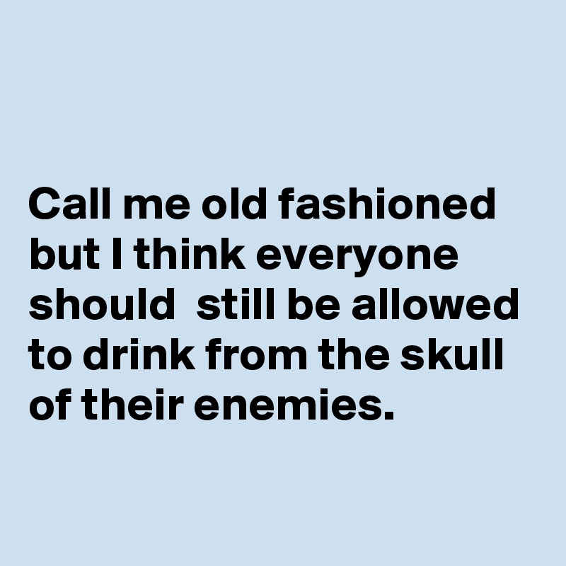 


Call me old fashioned but I think everyone should  still be allowed to drink from the skull of their enemies.

