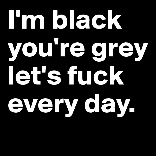I'm black you're grey let's fuck every day.