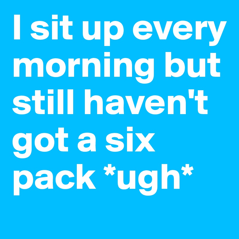 I sit up every morning but still haven't got a six pack *ugh*