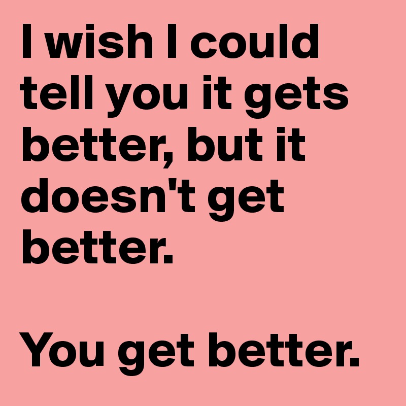 I wish I could tell you it gets better, but it doesn't get better.

You get better.