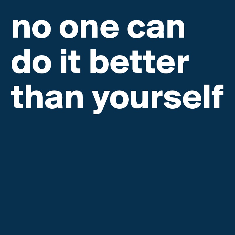 no one can do it better than yourself

