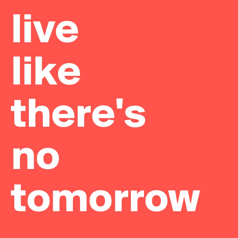 live 
like 
there's 
no tomorrow
