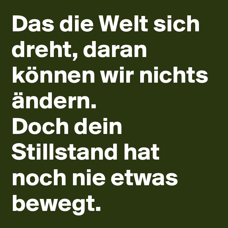 Das die Welt sich dreht, daran können wir nichts ändern.
Doch dein Stillstand hat noch nie etwas bewegt.