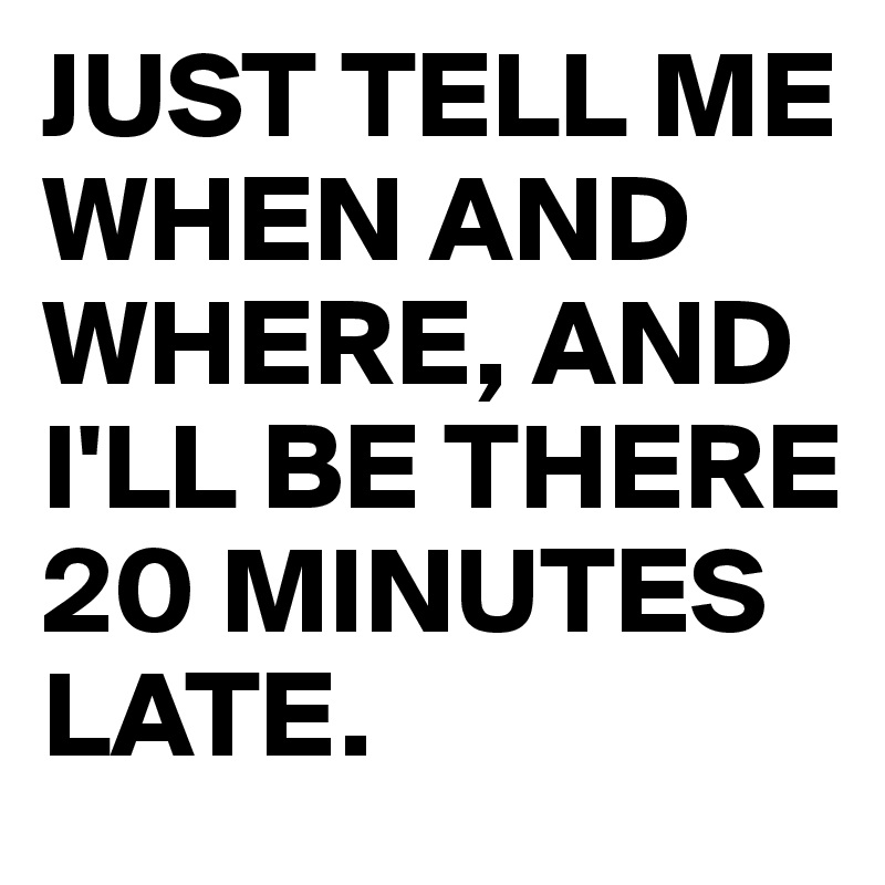 JUST TELL ME WHEN AND WHERE, AND I'LL BE THERE 20 MINUTES LATE.