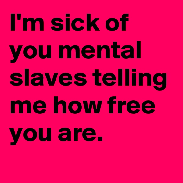 I'm sick of you mental slaves telling me how free you are.
