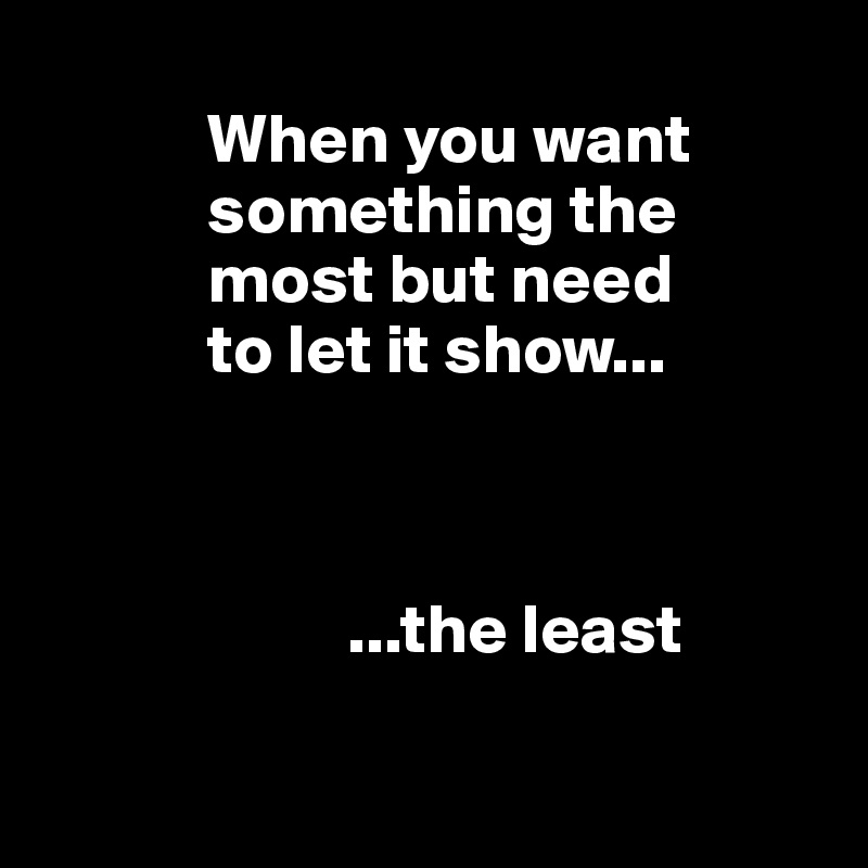    
            When you want 
            something the 
            most but need
            to let it show...



                      ...the least

