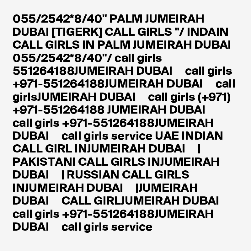 055/2542*8/40" PALM JUMEIRAH DUBAI [TIGERK] CALL GIRLS "/ INDAIN CALL GIRLS IN PALM JUMEIRAH DUBAI 055/2542*8/40"/ call girls 551264188JUMEIRAH DUBAI     call girls +971-551264188JUMEIRAH DUBAI     call girlsJUMEIRAH DUBAI     call girls (+971) +971-551264188 JUMEIRAH DUBAI     call girls +971-551264188JUMEIRAH DUBAI     call girls service UAE INDIAN CALL GIRL INJUMEIRAH DUBAI     | PAKISTANI CALL GIRLS INJUMEIRAH DUBAI     | RUSSIAN CALL GIRLS INJUMEIRAH DUBAI     |JUMEIRAH DUBAI     CALL GIRLJUMEIRAH DUBAI     call girls +971-551264188JUMEIRAH DUBAI     call girls service