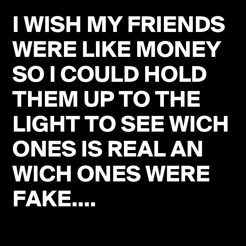 I WISH MY FRIENDS WERE LIKE MONEY SO I COULD HOLD THEM UP TO THE LIGHT TO SEE WICH ONES IS REAL AN WICH ONES WERE FAKE....