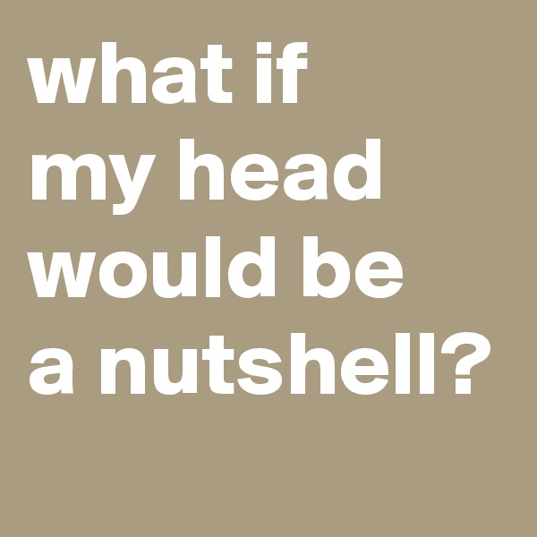 what if    my head would be   a nutshell?