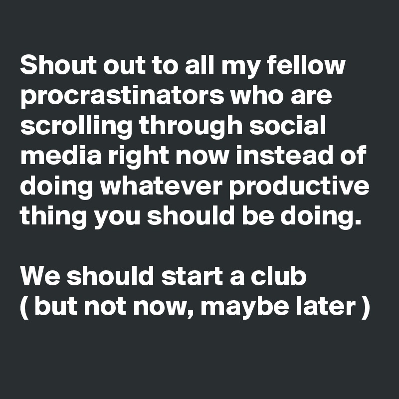 
Shout out to all my fellow procrastinators who are scrolling through social media right now instead of doing whatever productive thing you should be doing.

We should start a club
( but not now, maybe later )
