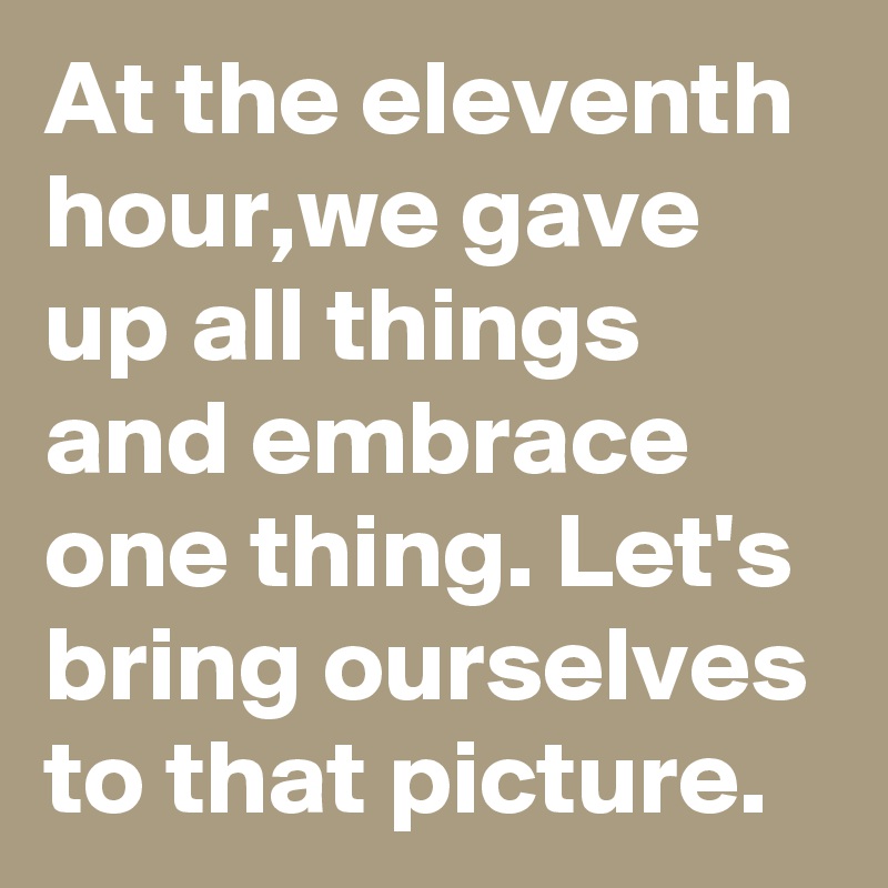 At the eleventh hour,we gave up all things and embrace one thing. Let's  bring ourselves to that picture.