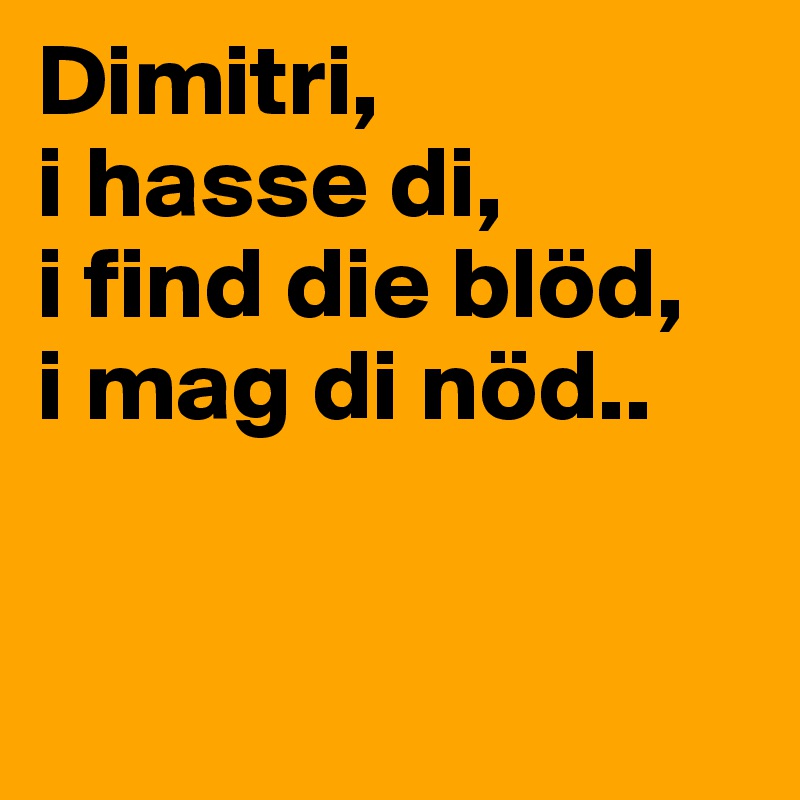 Dimitri, 
i hasse di,
i find die blöd,
i mag di nöd..


