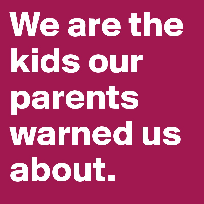 We are the kids our parents warned us about. 