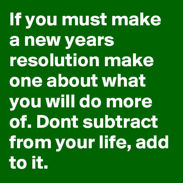 If you must make a new years resolution make one about what you will do more of. Dont subtract from your life, add to it.