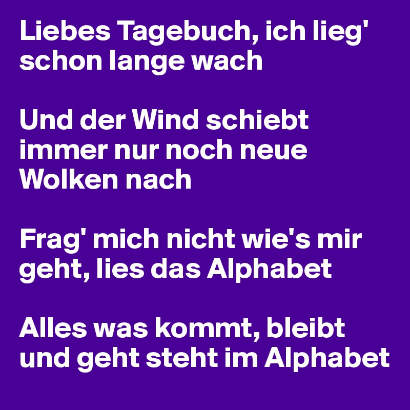 Liebes Tagebuch, ich lieg' schon lange wach

Und der Wind schiebt immer nur noch neue Wolken nach

Frag' mich nicht wie's mir geht, lies das Alphabet

Alles was kommt, bleibt und geht steht im Alphabet