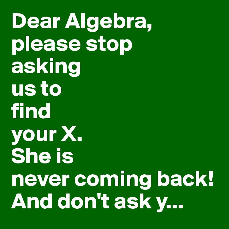 Dear Algebra,
please stop
asking
us to
find
your X.
She is
never coming back! 
And don't ask y...