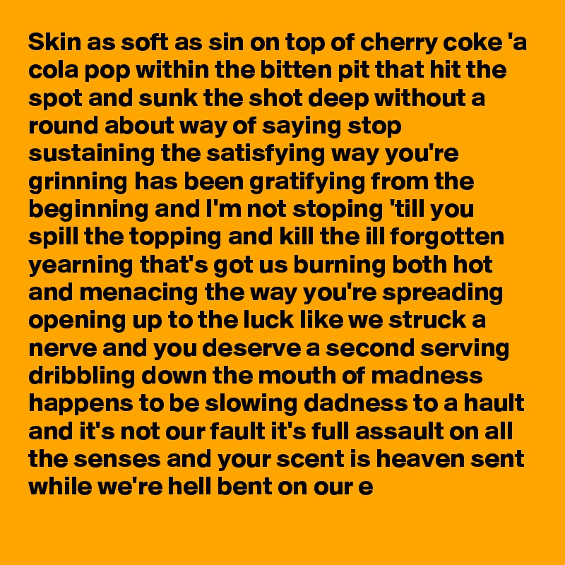 Skin as soft as sin on top of cherry coke 'a cola pop within the bitten pit that hit the spot and sunk the shot deep without a round about way of saying stop sustaining the satisfying way you're grinning has been gratifying from the beginning and I'm not stoping 'till you spill the topping and kill the ill forgotten yearning that's got us burning both hot and menacing the way you're spreading opening up to the luck like we struck a nerve and you deserve a second serving dribbling down the mouth of madness happens to be slowing dadness to a hault and it's not our fault it's full assault on all the senses and your scent is heaven sent while we're hell bent on our e