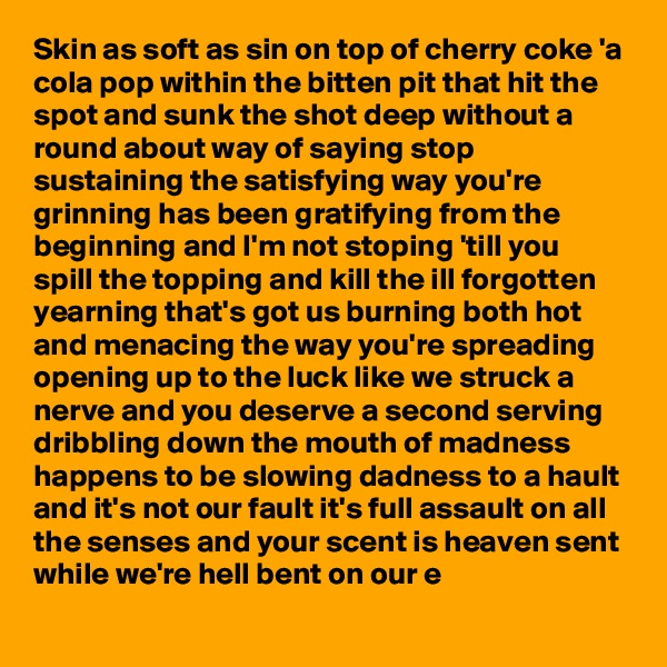 Skin as soft as sin on top of cherry coke 'a cola pop within the bitten pit that hit the spot and sunk the shot deep without a round about way of saying stop sustaining the satisfying way you're grinning has been gratifying from the beginning and I'm not stoping 'till you spill the topping and kill the ill forgotten yearning that's got us burning both hot and menacing the way you're spreading opening up to the luck like we struck a nerve and you deserve a second serving dribbling down the mouth of madness happens to be slowing dadness to a hault and it's not our fault it's full assault on all the senses and your scent is heaven sent while we're hell bent on our e