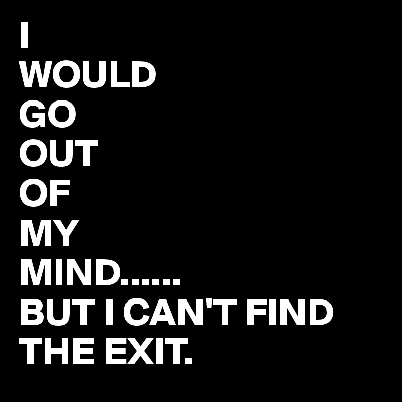 I
WOULD
GO
OUT
OF
MY
MIND......
BUT I CAN'T FIND THE EXIT.