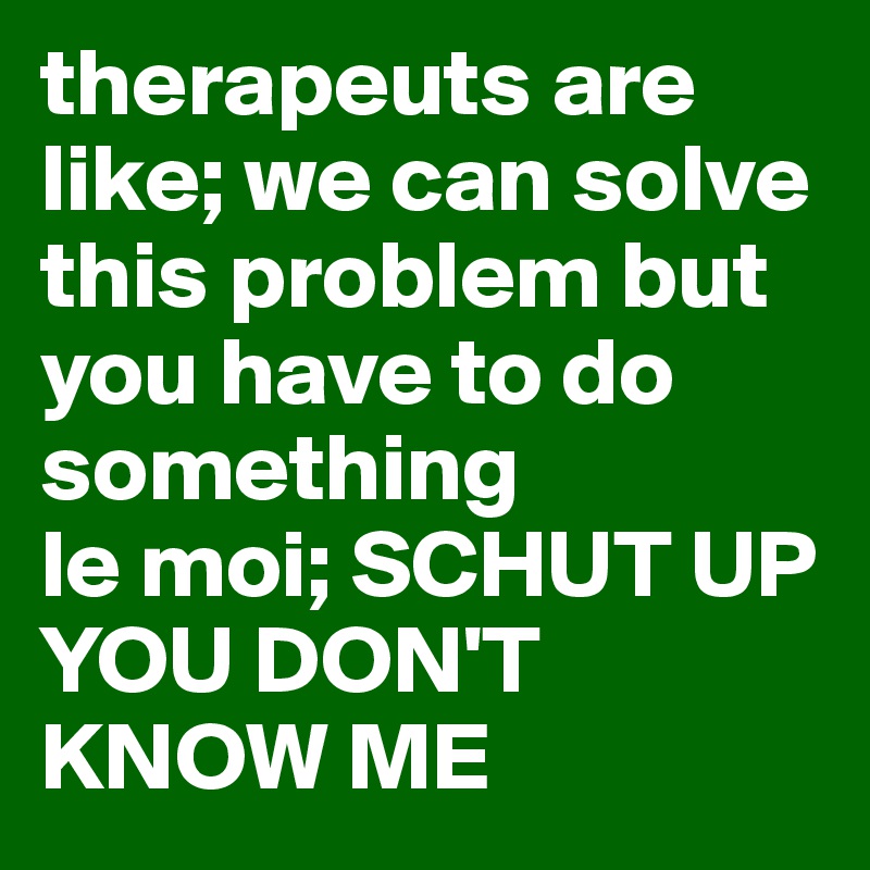 therapeuts are like; we can solve this problem but you have to do something
le moi; SCHUT UP YOU DON'T KNOW ME 