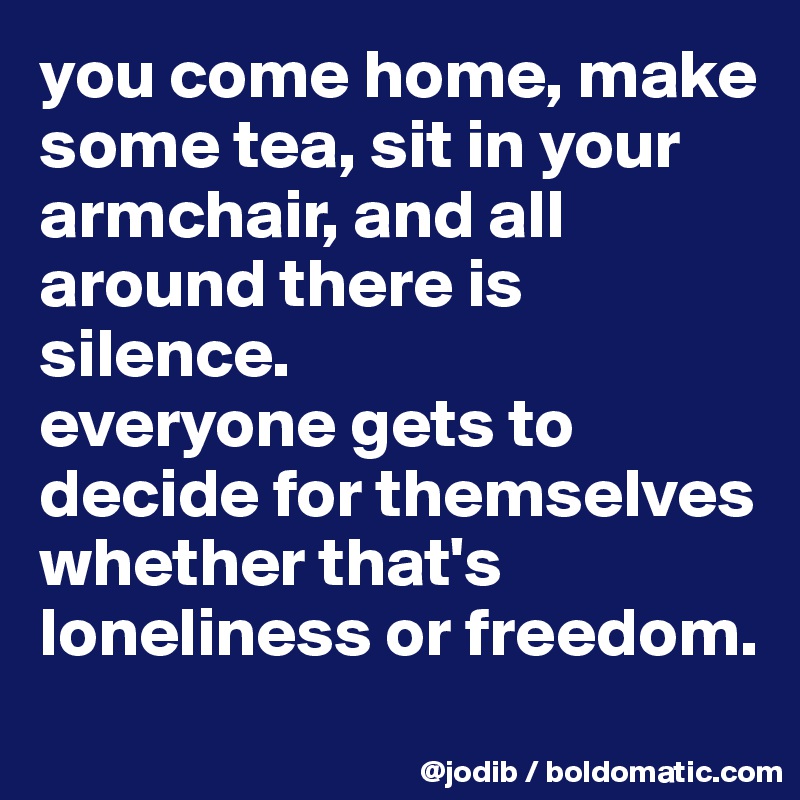 you come home, make some tea, sit in your armchair, and all around there is silence.
everyone gets to decide for themselves whether that's loneliness or freedom.
