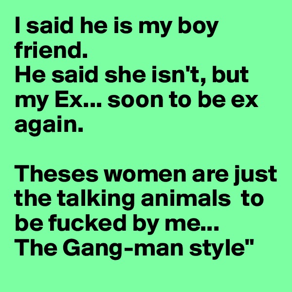 I said he is my boy friend.
He said she isn't, but my Ex... soon to be ex again. 

Theses women are just the talking animals  to be fucked by me...
The Gang-man style"