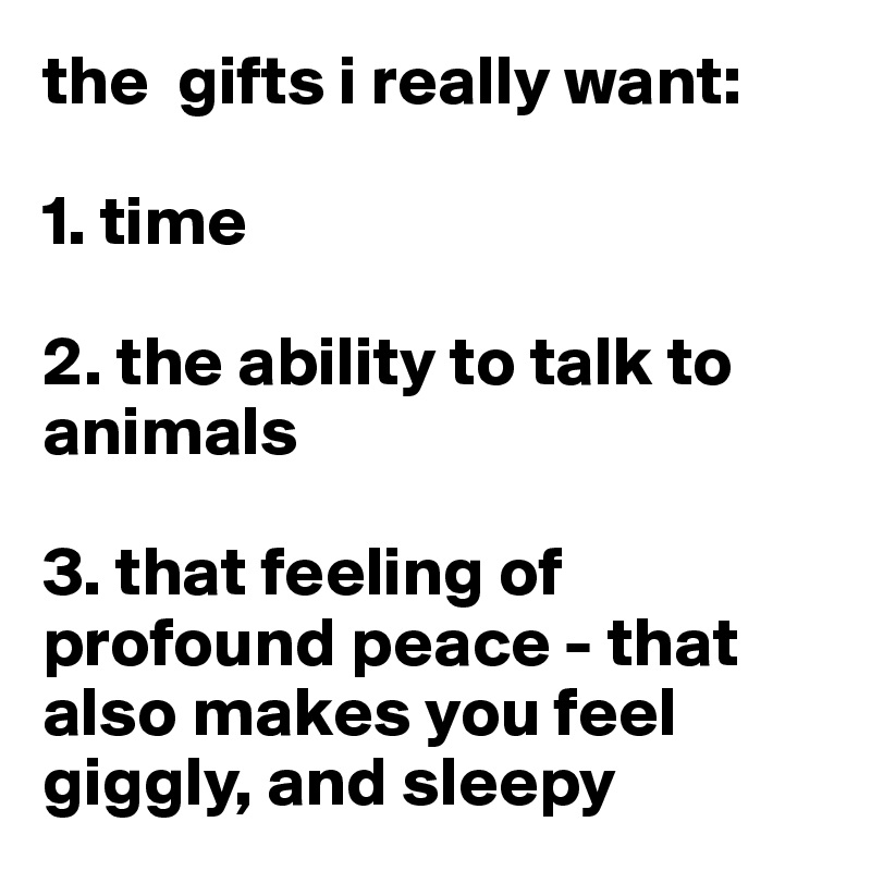the  gifts i really want: 

1. time

2. the ability to talk to animals

3. that feeling of profound peace - that also makes you feel giggly, and sleepy
