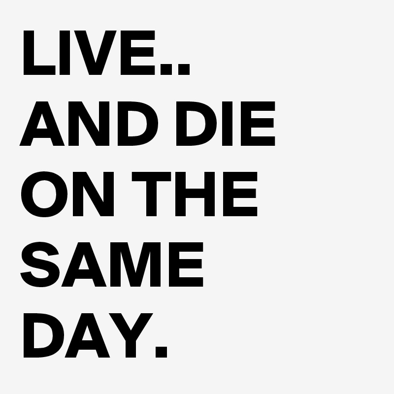 LIVE..
AND DIE
ON THE
SAME DAY.