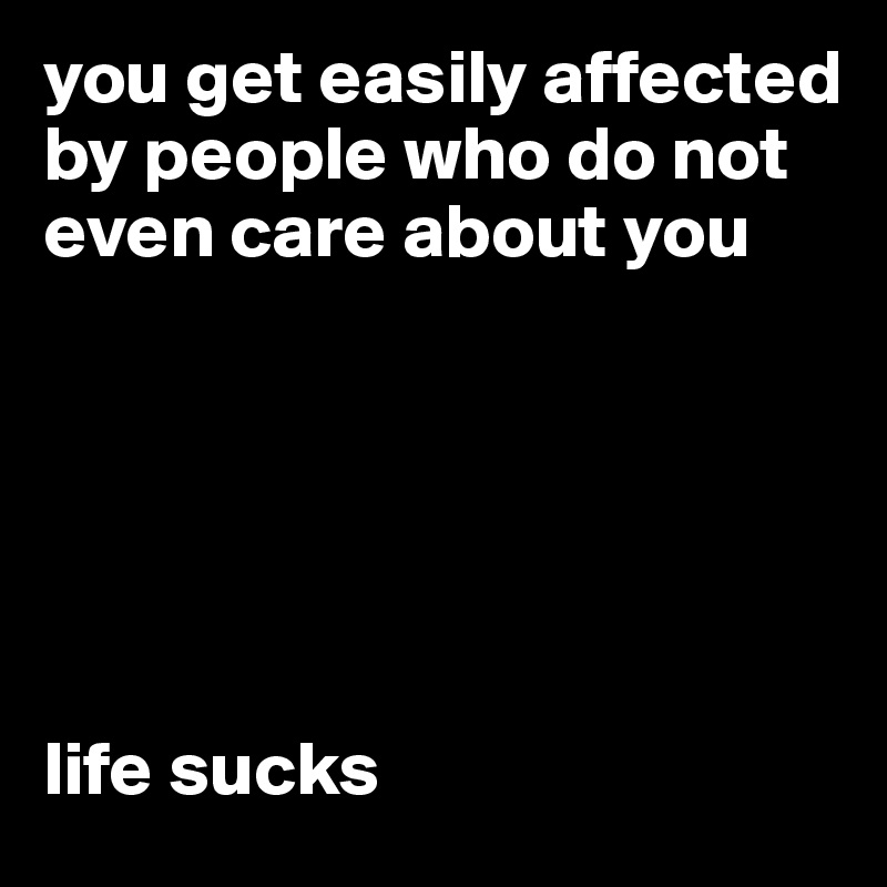 you get easily affected by people who do not even care about you






life sucks