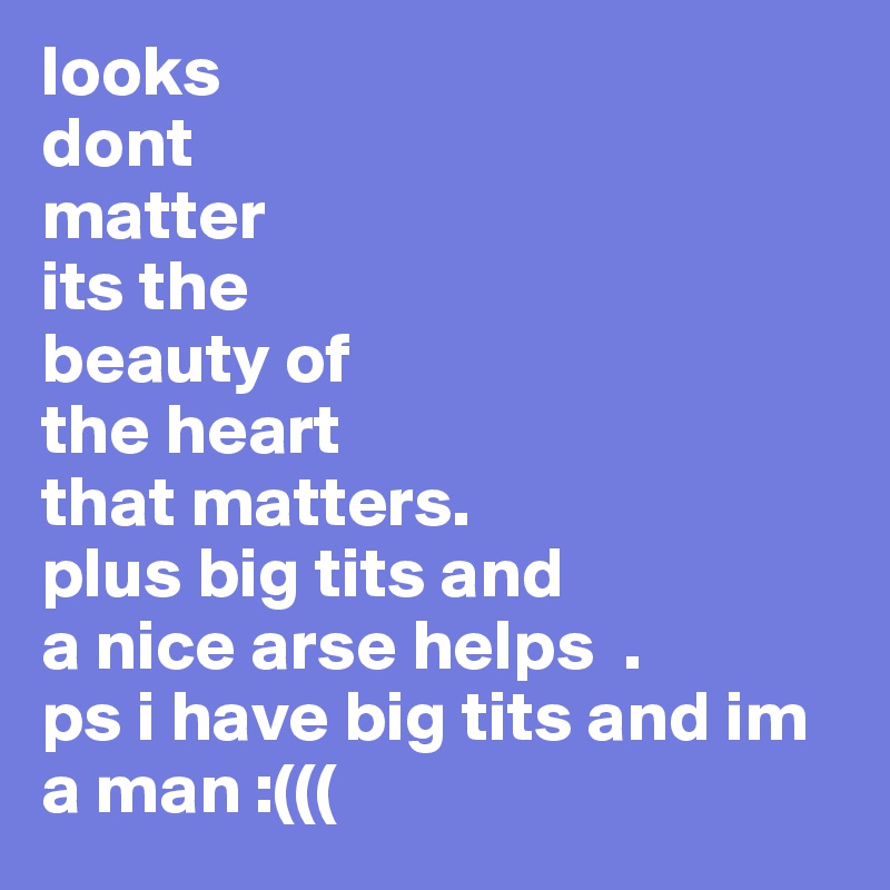 looks 
dont 
matter 
its the 
beauty of 
the heart 
that matters.
plus big tits and
a nice arse helps  .
ps i have big tits and im a man :(((