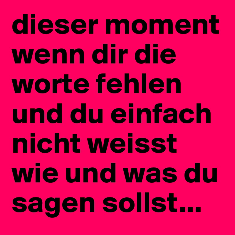 dieser moment wenn dir die worte fehlen und du einfach nicht weisst wie und was du sagen sollst...