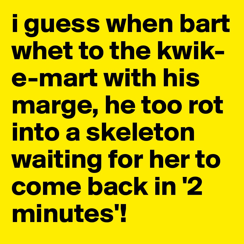 i guess when bart whet to the kwik-e-mart with his marge, he too rot into a skeleton waiting for her to come back in '2 minutes'!